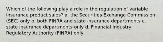 Which of the following play a role in the regulation of variable insurance product sales? a. the Securities Exchange Commission (SEC) only b. both FINRA and state insurance departments c. state insurance departments only d. Financial Industry Regulatory Authority (FINRA) only