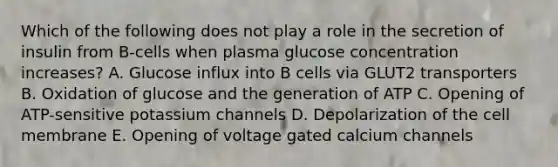 Which of the following does not play a role in the secretion of insulin from B-cells when plasma glucose concentration increases? A. Glucose influx into B cells via GLUT2 transporters B. Oxidation of glucose and the generation of ATP C. Opening of ATP-sensitive potassium channels D. Depolarization of the cell membrane E. Opening of voltage gated calcium channels