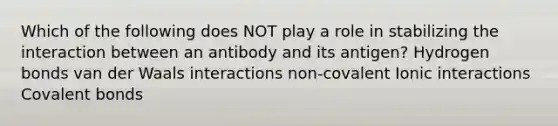 Which of the following does NOT play a role in stabilizing the interaction between an antibody and its antigen? Hydrogen bonds van der Waals interactions non-covalent Ionic interactions Covalent bonds