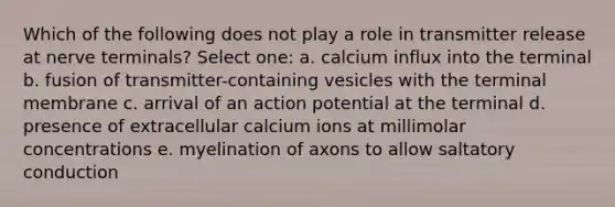 Which of the following does not play a role in transmitter release at nerve terminals? Select one: a. calcium influx into the terminal b. fusion of transmitter-containing vesicles with the terminal membrane c. arrival of an action potential at the terminal d. presence of extracellular calcium ions at millimolar concentrations e. myelination of axons to allow saltatory conduction