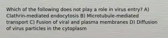 Which of the following does not play a role in virus entry? A) Clathrin-mediated endocytosis B) Microtubule-mediated transport C) Fusion of viral and plasma membranes D) Diffusion of virus particles in the cytoplasm