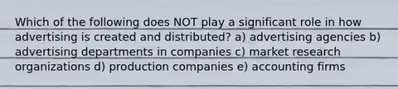 Which of the following does NOT play a significant role in how advertising is created and distributed? a) advertising agencies b) advertising departments in companies c) market research organizations d) production companies e) accounting firms