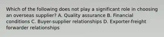 Which of the following does not play a significant role in choosing an overseas supplier? A. Quality assurance B. Financial conditions C. Buyer-supplier relationships D. Exporter-freight forwarder relationships