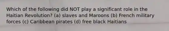 Which of the following did NOT play a significant role in the Haitian Revolution? (a) slaves and Maroons (b) French military forces (c) Caribbean pirates (d) free black Haitians