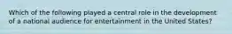 Which of the following played a central role in the development of a national audience for entertainment in the United States?