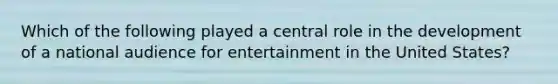 Which of the following played a central role in the development of a national audience for entertainment in the United States?