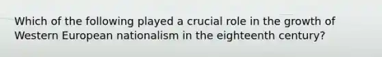 Which of the following played a crucial role in the growth of Western European nationalism in the eighteenth century?