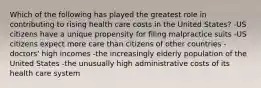 Which of the following has played the greatest role in contributing to rising health care costs in the United States? -US citizens have a unique propensity for filing malpractice suits -US citizens expect more care than citizens of other countries -doctors' high incomes -the increasingly elderly population of the United States -the unusually high administrative costs of its health care system