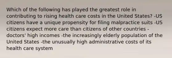 Which of the following has played the greatest role in contributing to rising health care costs in the United States? -US citizens have a unique propensity for filing malpractice suits -US citizens expect more care than citizens of other countries -doctors' high incomes -the increasingly elderly population of the United States -the unusually high administrative costs of its health care system