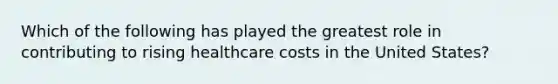 Which of the following has played the greatest role in contributing to rising healthcare costs in the United States?