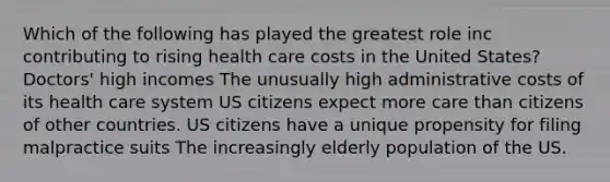 Which of the following has played the greatest role inc contributing to rising health care costs in the United States? Doctors' high incomes The unusually high administrative costs of its health care system US citizens expect more care than citizens of other countries. US citizens have a unique propensity for filing malpractice suits The increasingly elderly population of the US.