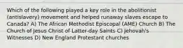 Which of the following played a key role in the abolitionist (antislavery) movement and helped runaway slaves escape to Canada? A) The African Methodist Episcopal (AME) Church B) The Church of Jesus Christ of Latter-day Saints C) Jehovah's Witnesses D) New England Protestant churches