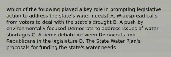 Which of the following played a key role in prompting legislative action to address the state's water needs? A. Widespread calls from voters to deal with the state's drought B. A push by environmentally-focused Democrats to address issues of water shortages C. A fierce debate between Democrats and Republicans in the legislature D. The State Water Plan's proposals for funding the state's water needs