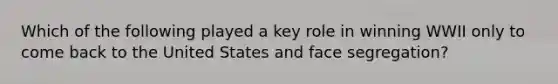 Which of the following played a key role in winning WWII only to come back to the United States and face segregation?