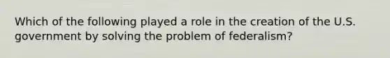 Which of the following played a role in the creation of the U.S. government by solving the problem of federalism?