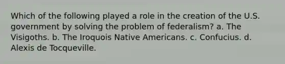 Which of the following played a role in the creation of the U.S. government by solving the problem of federalism? a. The Visigoths. b. The Iroquois Native Americans. c. Confucius. d. Alexis de Tocqueville.