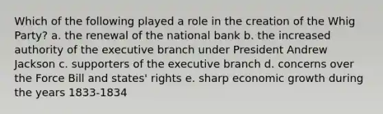 Which of the following played a role in the creation of the Whig Party? a. the renewal of the national bank b. the increased authority of the executive branch under President Andrew Jackson c. supporters of the executive branch d. concerns over the Force Bill and states' rights e. sharp economic growth during the years 1833-1834