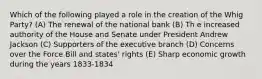 Which of the following played a role in the creation of the Whig Party? (A) The renewal of the national bank (B) Th e increased authority of the House and Senate under President Andrew Jackson (C) Supporters of the executive branch (D) Concerns over the Force Bill and states' rights (E) Sharp economic growth during the years 1833-1834