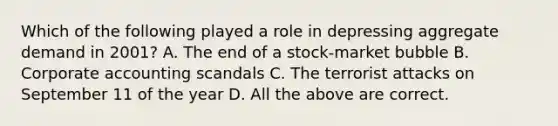 Which of the following played a role in depressing aggregate demand in 2001? A. The end of a stock-market bubble B. Corporate accounting scandals C. The terrorist attacks on September 11 of the year D. All the above are correct.