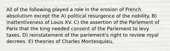 All of the following played a role in the erosion of French absolutism except the A) political resurgence of the nobility. B) inattentiveness of Louis XV. C) the assertion of the Parlement of Paris that the king needed consent of the Parlement to levy taxes. D) reinstatement of the parlement's right to review royal decrees. E) theories of Charles Montesquieu.