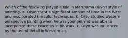 Which of the following played a role in Maruyama Okyo's style of painting? a. Okyo spent a significant amount of time in the West and incorporated the color techniques. b. Okyo studied Western perspective painting when he was younger and was able to incorporate these concepts in his work. c. Okyo was influenced by the use of detail in Western art.