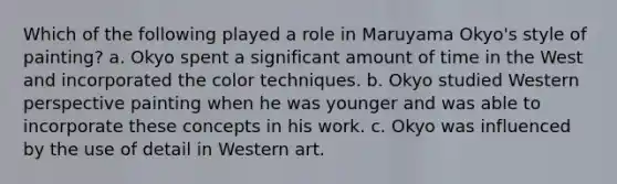 Which of the following played a role in Maruyama Okyo's style of painting? a. Okyo spent a significant amount of time in the West and incorporated the color techniques. b. Okyo studied Western perspective painting when he was younger and was able to incorporate these concepts in his work. c. Okyo was influenced by the use of detail in Western art.