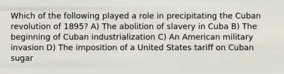 Which of the following played a role in precipitating the Cuban revolution of 1895? A) The abolition of slavery in Cuba B) The beginning of Cuban industrialization C) An American military invasion D) The imposition of a United States tariff on Cuban sugar