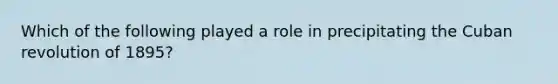 Which of the following played a role in precipitating the Cuban revolution of 1895?