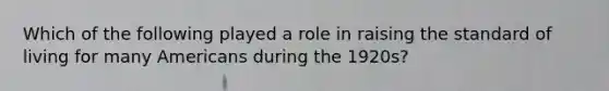 Which of the following played a role in raising the standard of living for many Americans during the 1920s?