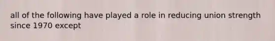 all of the following have played a role in reducing union strength since 1970 except