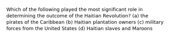 Which of the following played the most significant role in determining the outcome of the Haitian Revolution? (a) the pirates of the Caribbean (b) Haitian plantation owners (c) military forces from the United States (d) Haitian slaves and Maroons