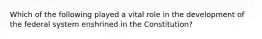 Which of the following played a vital role in the development of the federal system enshrined in the Constitution?