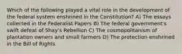 Which of the following played a vital role in the development of the federal system enshrined in the Constitution? A) The essays collected in the Federalist Papers B) The federal government's swift defeat of Shay's Rebellion C) The cosmopolitanism of plantation owners and small farmers D) The protection enshrined in the Bill of Rights