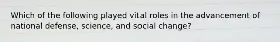 Which of the following played vital roles in the advancement of national defense, science, and social change?