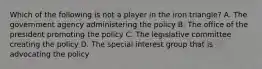 Which of the following is not a player in the iron triangle? A. The government agency administering the policy B. The office of the president promoting the policy C. The legislative committee creating the policy D. The special interest group that is advocating the policy