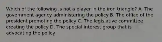 Which of the following is not a player in the iron triangle? A. The government agency administering the policy B. The office of the president promoting the policy C. The legislative committee creating the policy D. The special interest group that is advocating the policy