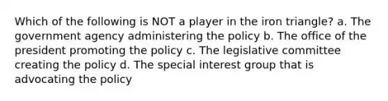 Which of the following is NOT a player in the iron triangle? a. The government agency administering the policy b. The office of the president promoting the policy c. The legislative committee creating the policy d. The special interest group that is advocating the policy