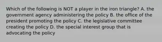 Which of the following is NOT a player in the iron triangle? A. the government agency administering the policy B. the office of the president promoting the policy C. the legislative committee creating the policy D. the special interest group that is advocating the policy