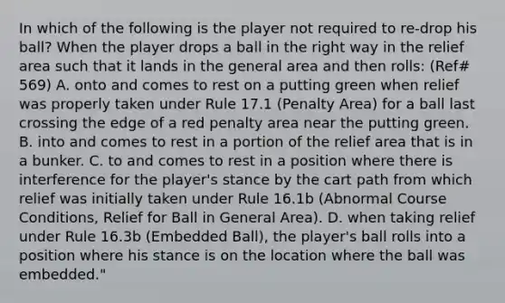 In which of the following is the player not required to re-drop his ball? When the player drops a ball in the right way in the relief area such that it lands in the general area and then rolls: (Ref# 569) A. onto and comes to rest on a putting green when relief was properly taken under Rule 17.1 (Penalty Area) for a ball last crossing the edge of a red penalty area near the putting green. B. into and comes to rest in a portion of the relief area that is in a bunker. C. to and comes to rest in a position where there is interference for the player's stance by the cart path from which relief was initially taken under Rule 16.1b (Abnormal Course Conditions, Relief for Ball in General Area). D. when taking relief under Rule 16.3b (Embedded Ball), the player's ball rolls into a position where his stance is on the location where the ball was embedded."