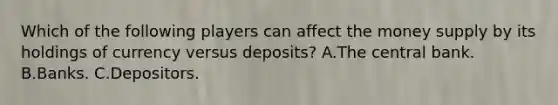 Which of the following players can affect the money supply by its holdings of currency versus deposits? A.The central bank. B.Banks. C.Depositors.