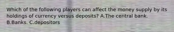 Which of the following players can affect the money supply by its holdings of currency versus deposits? A.The central bank. B.Banks. C.depositors