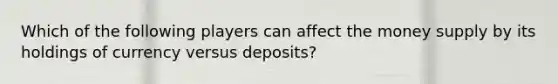 Which of the following players can affect the money supply by its holdings of currency versus deposits?