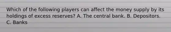 Which of the following players can affect the money supply by its holdings of excess reserves? A. The central bank. B. Depositors. C. Banks