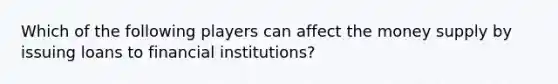 Which of the following players can affect the money supply by issuing loans to financial institutions​?