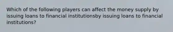 Which of the following players can affect the money supply by issuing loans to financial institutionsby issuing loans to financial institutions​?