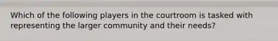 Which of the following players in the courtroom is tasked with representing the larger community and their needs?