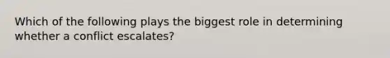 Which of the following plays the biggest role in determining whether a conflict escalates?