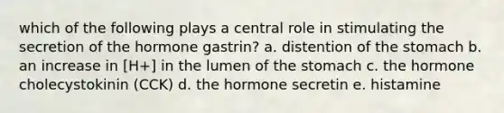 which of the following plays a central role in stimulating the secretion of the hormone gastrin? a. distention of the stomach b. an increase in [H+] in the lumen of the stomach c. the hormone cholecystokinin (CCK) d. the hormone secretin e. histamine