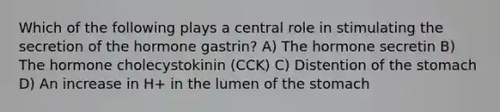 Which of the following plays a central role in stimulating the secretion of the hormone gastrin? A) The hormone secretin B) The hormone cholecystokinin (CCK) C) Distention of the stomach D) An increase in H+ in the lumen of the stomach