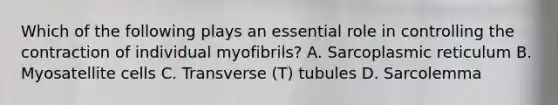 Which of the following plays an essential role in controlling the contraction of individual myofibrils? A. Sarcoplasmic reticulum B. Myosatellite cells C. Transverse (T) tubules D. Sarcolemma